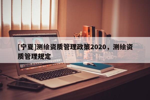 [寧夏]測繪資質管理政策2020，測繪資質管理規定