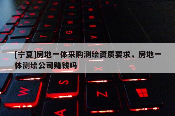 [寧夏]房地一體采購(gòu)測(cè)繪資質(zhì)要求，房地一體測(cè)繪公司賺錢嗎