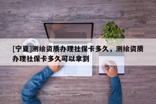 [寧夏]測繪資質辦理社保卡多久，測繪資質辦理社保卡多久可以拿到