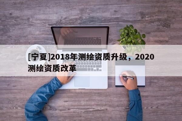 [寧夏]2018年測(cè)繪資質(zhì)升級(jí)，2020測(cè)繪資質(zhì)改革