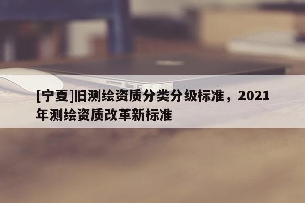 [寧夏]舊測繪資質分類分級標準，2021年測繪資質改革新標準