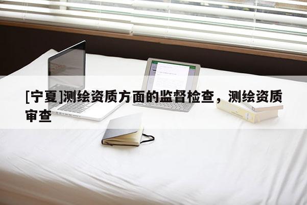 [寧夏]測(cè)繪資質(zhì)方面的監(jiān)督檢查，測(cè)繪資質(zhì)審查