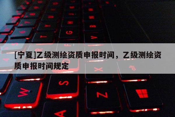 [寧夏]乙級測繪資質申報時間，乙級測繪資質申報時間規定