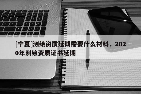 [寧夏]測繪資質延期需要什么材料，2020年測繪資質證書延期