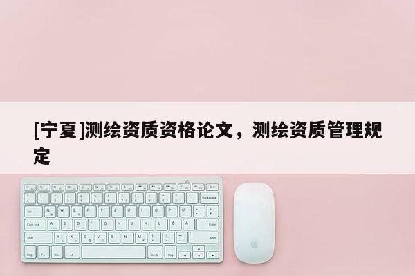 [寧夏]測繪資質(zhì)資格論文，測繪資質(zhì)管理規(guī)定