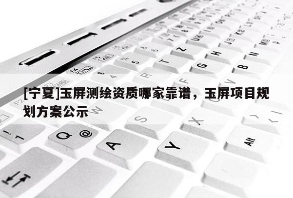 [寧夏]玉屏測繪資質哪家靠譜，玉屏項目規劃方案公示