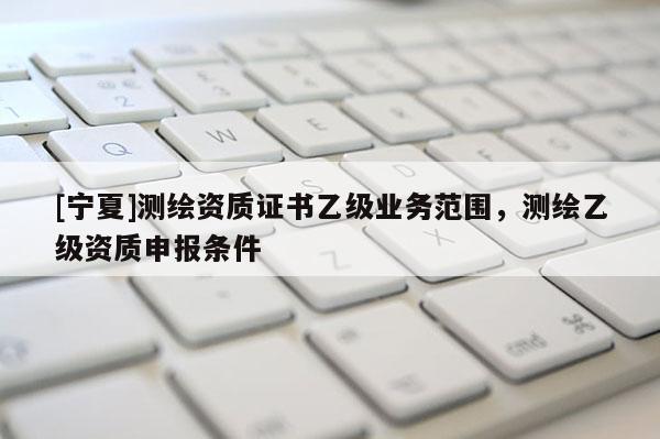 [寧夏]測繪資質證書乙級業務范圍，測繪乙級資質申報條件