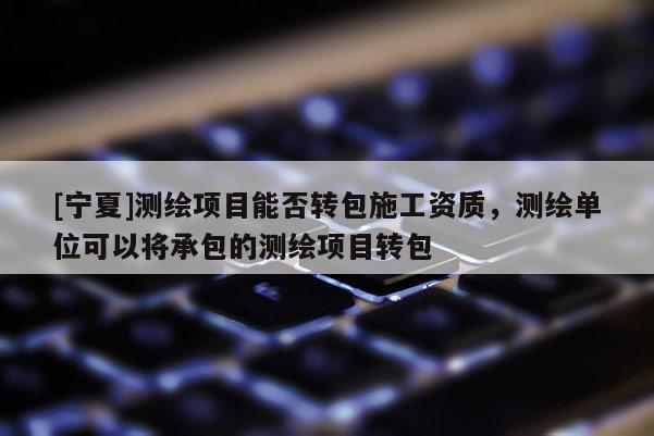 [寧夏]測繪項目能否轉包施工資質，測繪單位可以將承包的測繪項目轉包