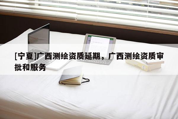 [寧夏]廣西測繪資質延期，廣西測繪資質審批和服務