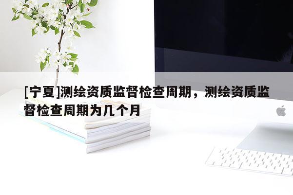 [寧夏]測(cè)繪資質(zhì)監(jiān)督檢查周期，測(cè)繪資質(zhì)監(jiān)督檢查周期為幾個(gè)月