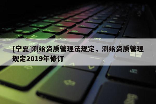 [寧夏]測繪資質管理法規定，測繪資質管理規定2019年修訂