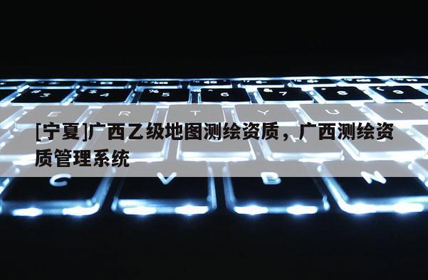 [寧夏]廣西乙級(jí)地圖測(cè)繪資質(zhì)，廣西測(cè)繪資質(zhì)管理系統(tǒng)