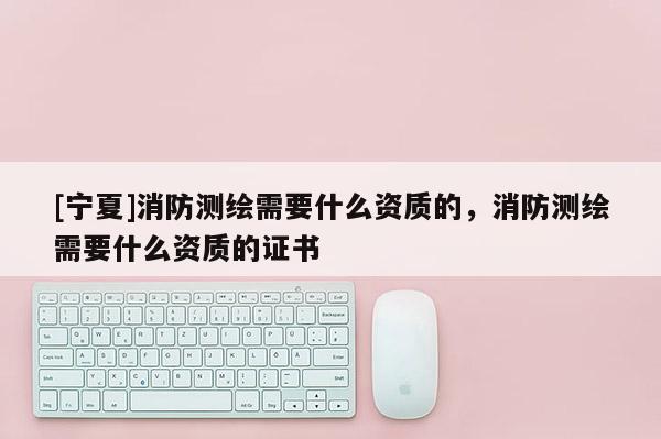 [寧夏]消防測繪需要什么資質(zhì)的，消防測繪需要什么資質(zhì)的證書
