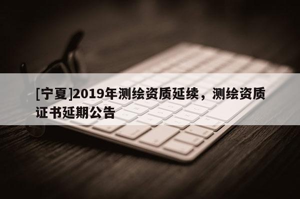 [寧夏]2019年測繪資質(zhì)延續(xù)，測繪資質(zhì)證書延期公告