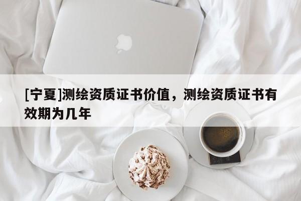 [寧夏]測繪資質證書價值，測繪資質證書有效期為幾年