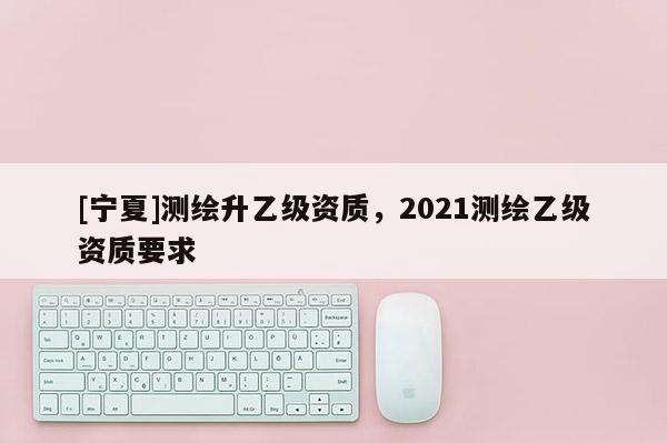 [寧夏]測繪升乙級資質，2021測繪乙級資質要求