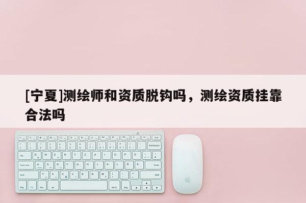 [寧夏]測繪師和資質(zhì)脫鉤嗎，測繪資質(zhì)掛靠合法嗎