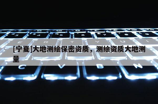 [寧夏]大地測繪保密資質(zhì)，測繪資質(zhì)大地測量