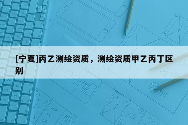 [寧夏]丙乙測(cè)繪資質(zhì)，測(cè)繪資質(zhì)甲乙丙丁區(qū)別