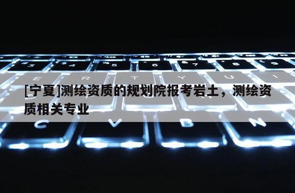 [寧夏]測繪資質(zhì)的規(guī)劃院報(bào)考巖土，測繪資質(zhì)相關(guān)專業(yè)