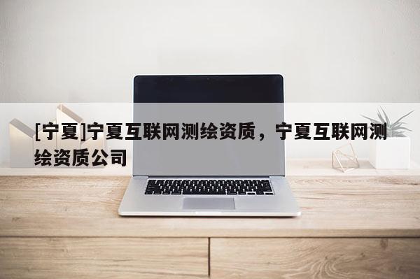 [寧夏]寧夏互聯(lián)網(wǎng)測繪資質(zhì)，寧夏互聯(lián)網(wǎng)測繪資質(zhì)公司