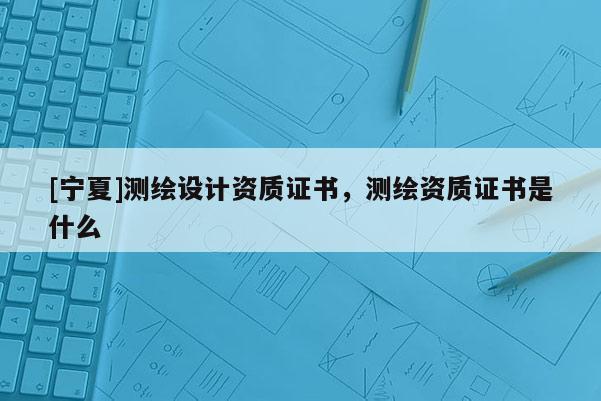 [寧夏]測繪設計資質證書，測繪資質證書是什么