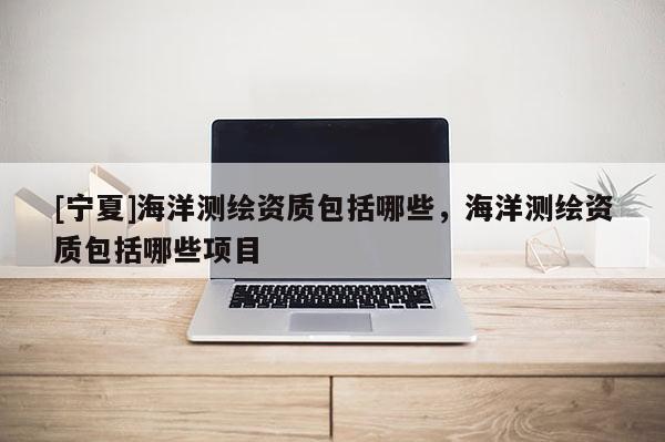 [寧夏]海洋測(cè)繪資質(zhì)包括哪些，海洋測(cè)繪資質(zhì)包括哪些項(xiàng)目