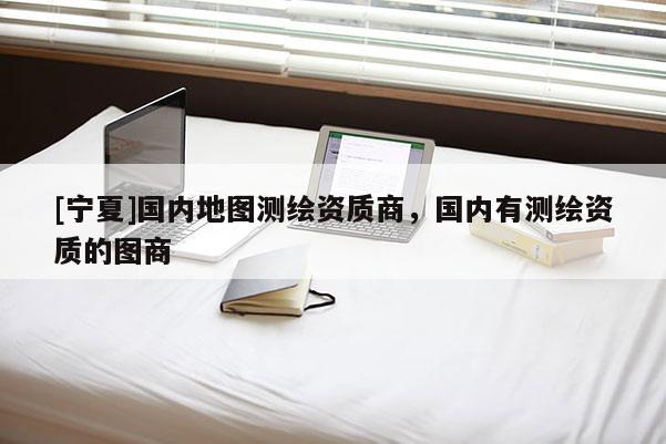[寧夏]國內地圖測繪資質商，國內有測繪資質的圖商