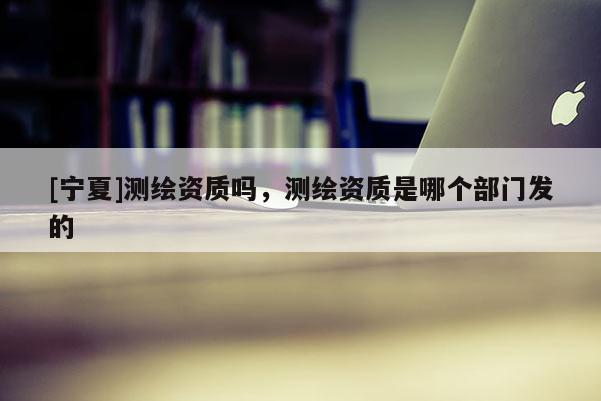 [寧夏]測繪資質嗎，測繪資質是哪個部門發的