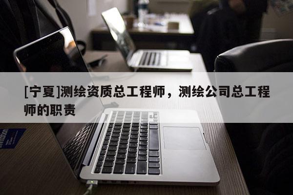 [寧夏]測繪資質總工程師，測繪公司總工程師的職責