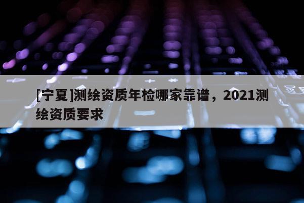 [寧夏]測繪資質年檢哪家靠譜，2021測繪資質要求