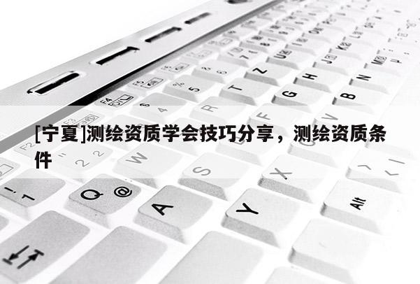 [寧夏]測繪資質(zhì)學(xué)會(huì)技巧分享，測繪資質(zhì)條件