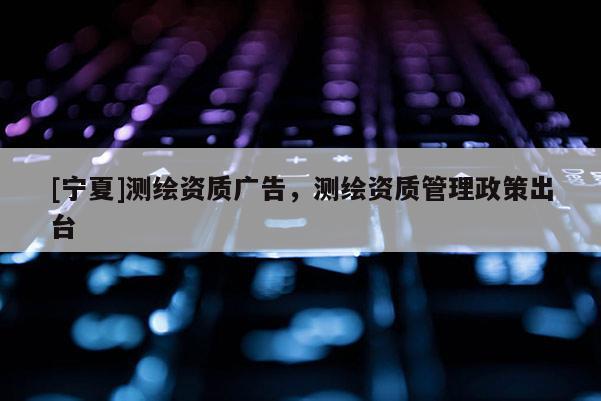 [寧夏]測繪資質廣告，測繪資質管理政策出臺