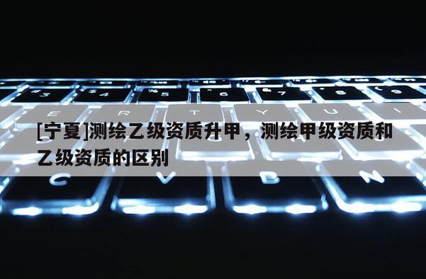 [寧夏]測繪乙級資質升甲，測繪甲級資質和乙級資質的區別