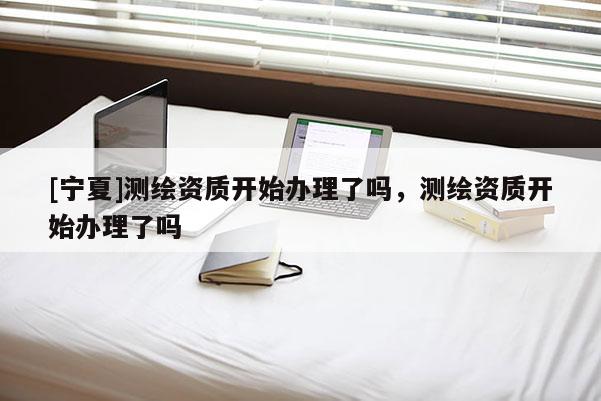 [寧夏]測繪資質(zhì)開始辦理了嗎，測繪資質(zhì)開始辦理了嗎