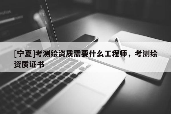 [寧夏]考測繪資質(zhì)需要什么工程師，考測繪資質(zhì)證書