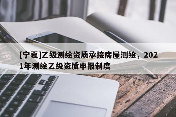 [寧夏]乙級測繪資質承接房屋測繪，2021年測繪乙級資質申報制度