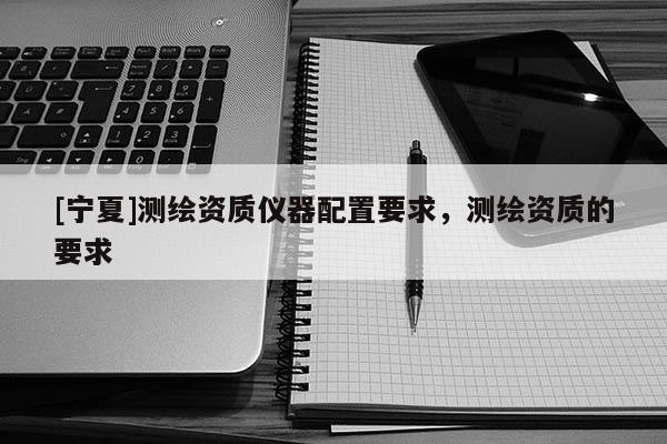 [寧夏]測繪資質儀器配置要求，測繪資質的要求