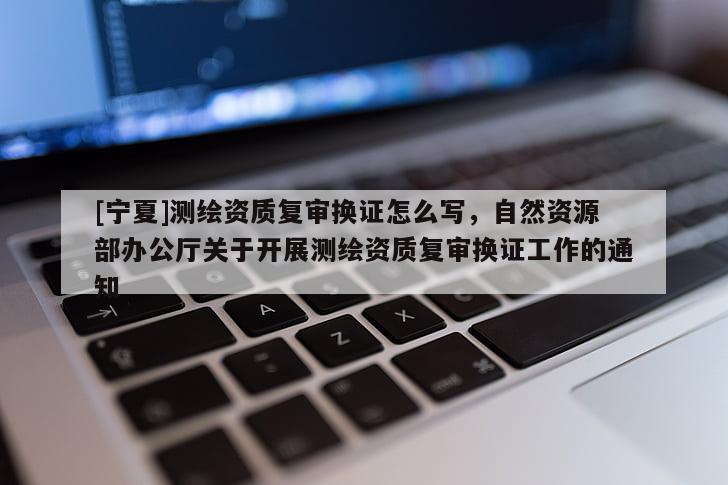 [寧夏]測繪資質(zhì)復(fù)審換證怎么寫，自然資源部辦公廳關(guān)于開展測繪資質(zhì)復(fù)審換證工作的通知