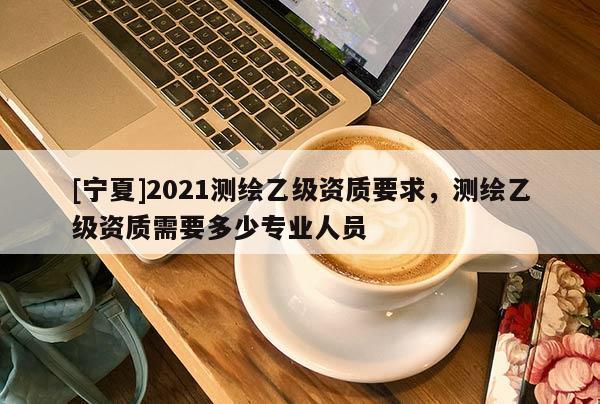 [寧夏]2021測繪乙級資質要求，測繪乙級資質需要多少專業人員