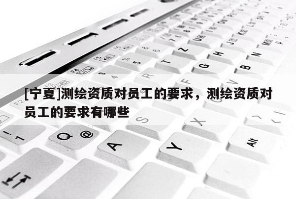 [寧夏]測繪資質對員工的要求，測繪資質對員工的要求有哪些