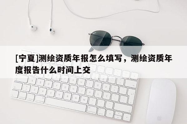 [寧夏]測(cè)繪資質(zhì)年報(bào)怎么填寫，測(cè)繪資質(zhì)年度報(bào)告什么時(shí)間上交