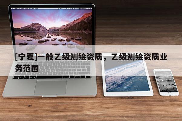 [寧夏]一般乙級測繪資質(zhì)，乙級測繪資質(zhì)業(yè)務(wù)范圍