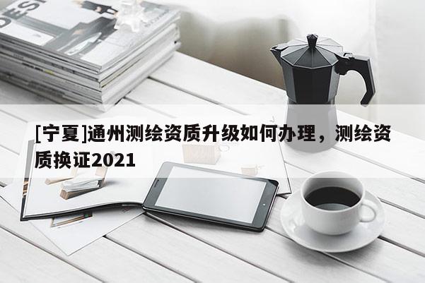 [寧夏]通州測繪資質升級如何辦理，測繪資質換證2021