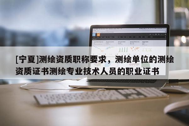 [寧夏]測繪資質職稱要求，測繪單位的測繪資質證書測繪專業技術人員的職業證書