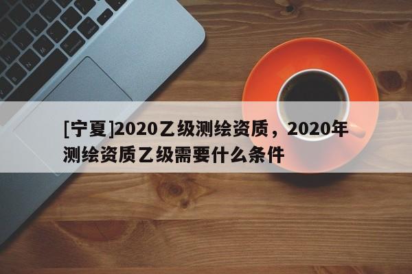 [寧夏]2020乙級測繪資質，2020年測繪資質乙級需要什么條件