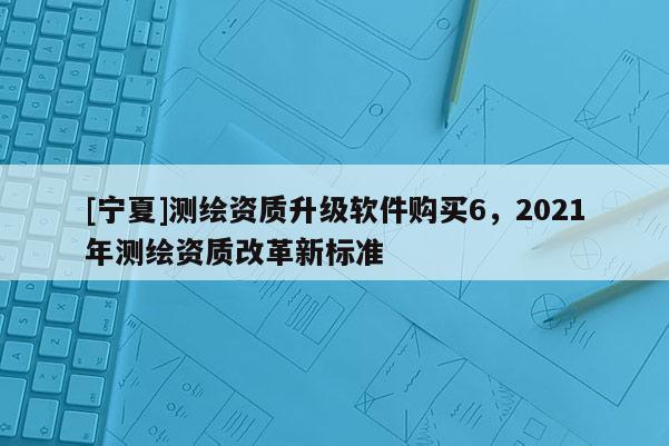 [寧夏]測繪資質升級軟件購買6，2021年測繪資質改革新標準