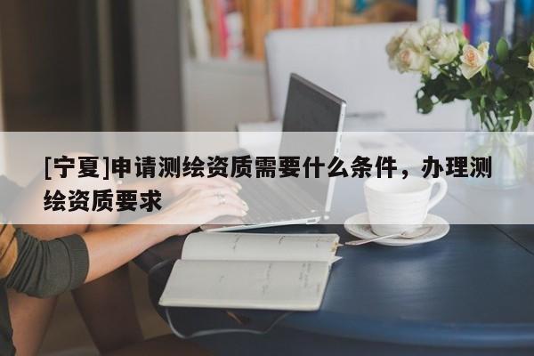 [寧夏]申請測繪資質需要什么條件，辦理測繪資質要求