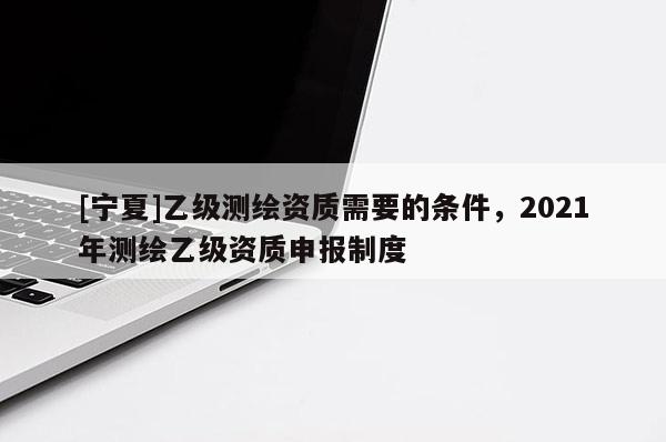 [寧夏]乙級測繪資質需要的條件，2021年測繪乙級資質申報制度