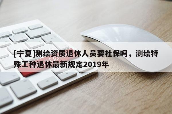 [寧夏]測繪資質退休人員要社保嗎，測繪特殊工種退休最新規定2019年